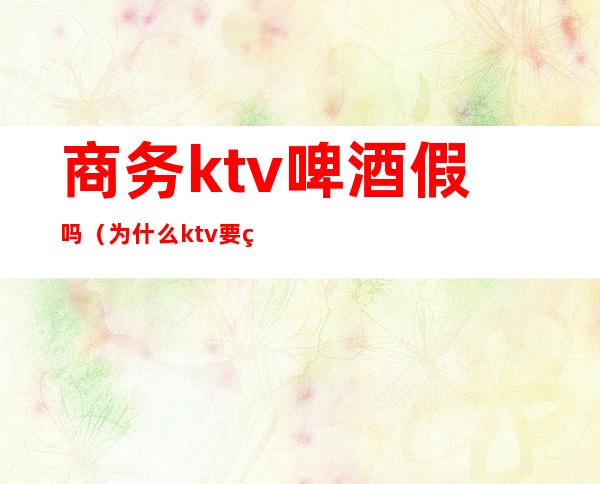 商务ktv啤酒假吗(为什么ktv要用假啤酒)