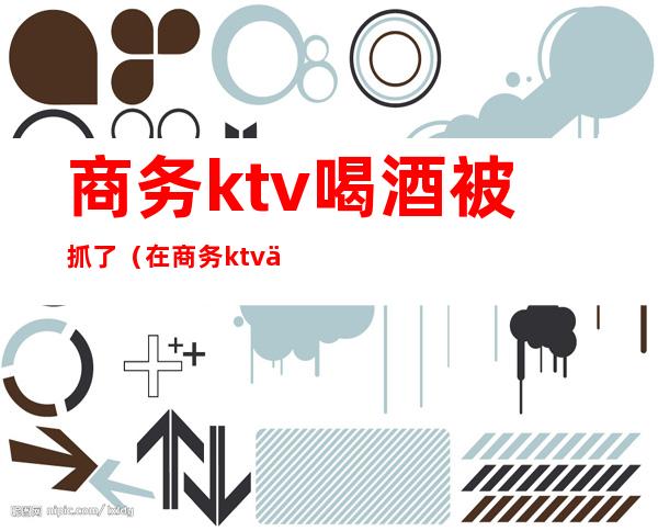 商务ktv喝酒被抓了(在商务ktv上班违法吗)