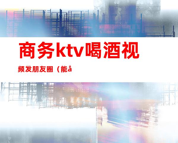 商务ktv喝酒视频发朋友圈(能发朋友圈ktv的小视频)