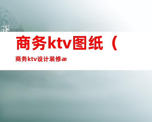 商务ktv图纸(商务ktv设计装修效果图)