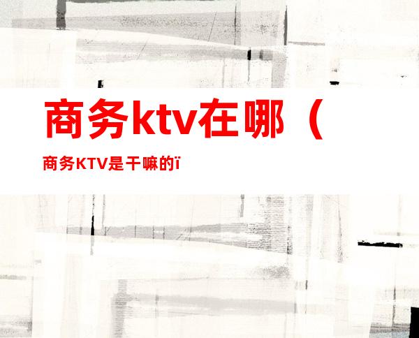 商务ktv在哪（商务KTV是干嘛的）
