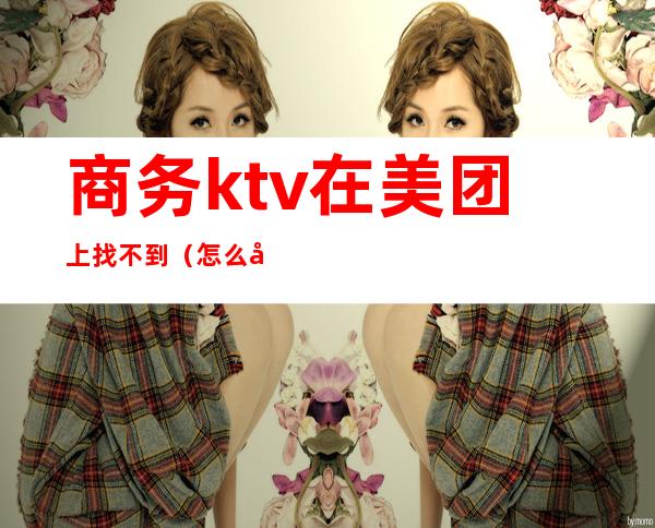 商务ktv在美团上找不到(怎么在美团上找ktv)