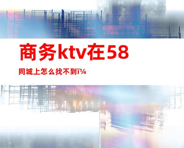 商务ktv在58同城上怎么找不到(58同城上的ktv招聘信息可靠吗?)