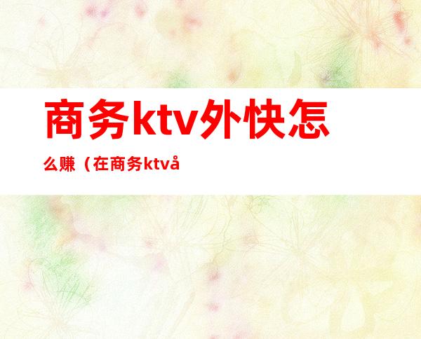 商务ktv外快怎么赚(在商务ktv做兼职)