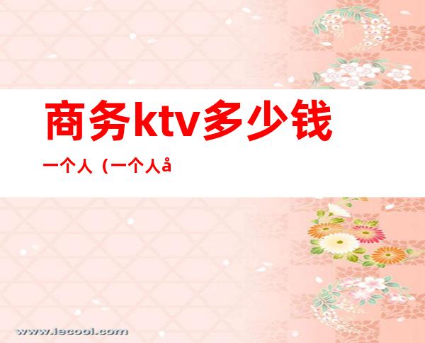 商务ktv多少钱一个人(一个人去商务ktv价格)