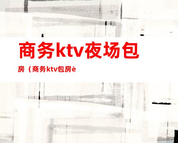 商务ktv夜场包房(商务ktv包房费)