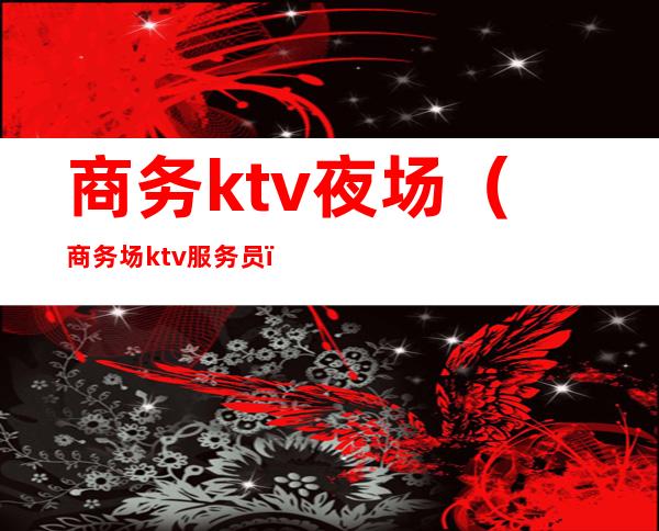 商务ktv夜场(商务场ktv服务员)