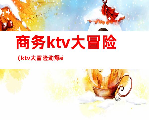 商务ktv大冒险(ktv大冒险劲爆问题大全)