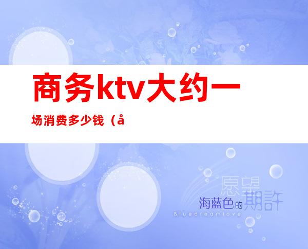 商务ktv大约一场消费多少钱(商务ktv一次多少钱)
