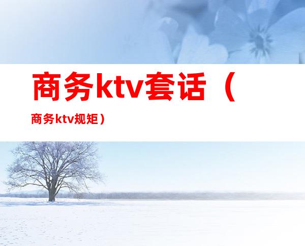商务ktv套话(商务ktv规矩)