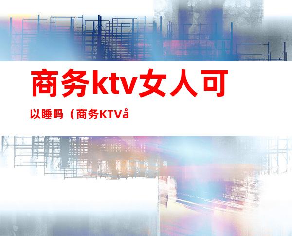商务ktv女人可以睡吗(商务KTV女的都是那人挺多的)