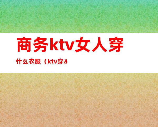 商务ktv女人穿什么衣服（ktv穿什么衣服好看）