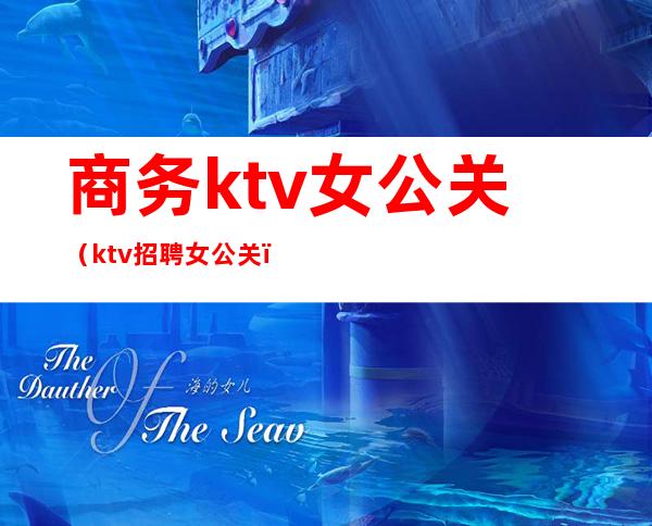 商务ktv女公关（ktv招聘女公关）
