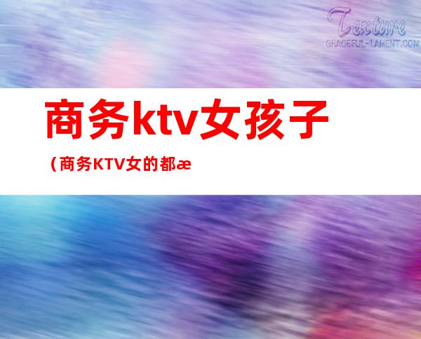 商务ktv女孩子(商务KTV女的都是那人挺多的)