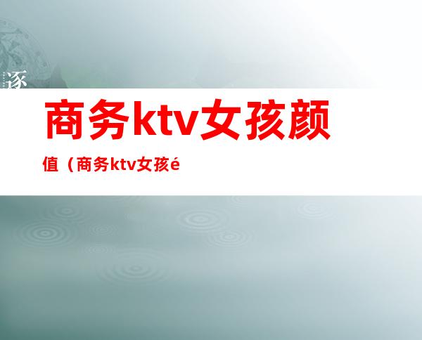 商务ktv女孩颜值(商务ktv女孩都做什么)