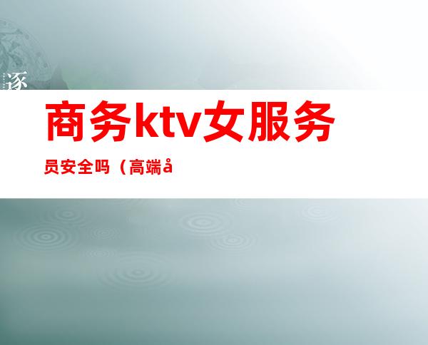 商务ktv女服务员安全吗(高端商务ktv服务员危险吗)