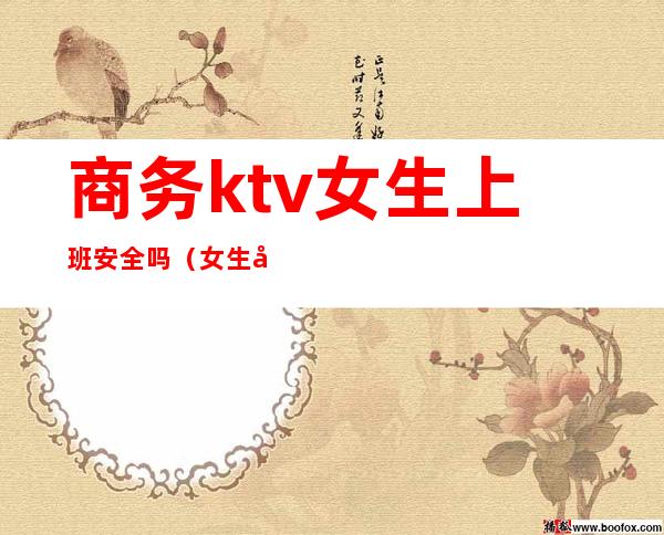 商务ktv女生上班安全吗(女生在ktv上班安全吗)