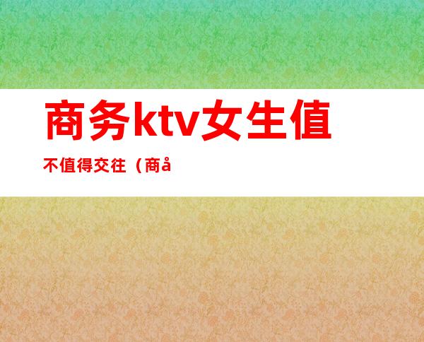 商务ktv女生值不值得交往(商务ktv好做吗)