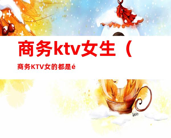 商务ktv女生(商务KTV女的都是那人挺多的)