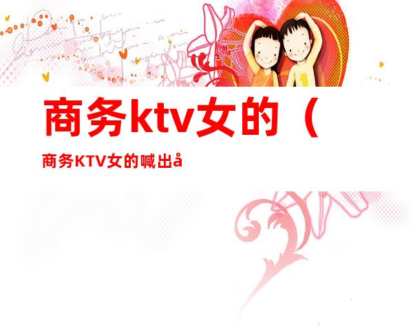 商务ktv女的(商务KTV女的喊出去吃饭)