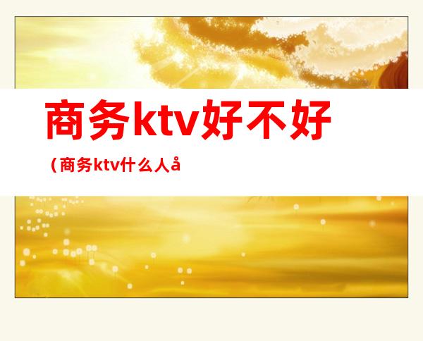 商务ktv好不好(商务ktv什么人去的)