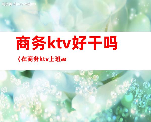 商务ktv好干吗(在商务ktv上班怎么样)