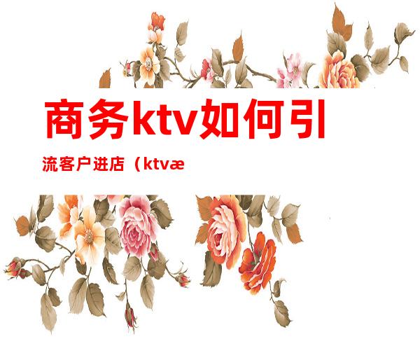 商务ktv如何引流客户进店(ktv怎么吸引顾客)