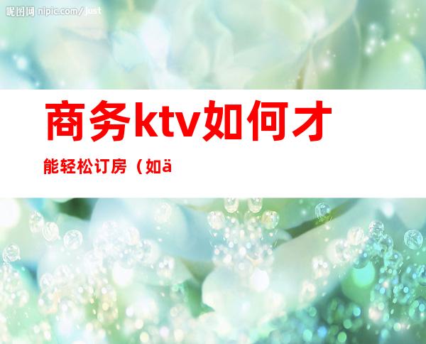 商务ktv如何才能轻松订房(如何在ktv订房)