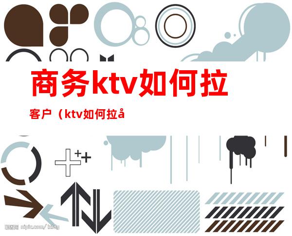 商务ktv如何拉客户(ktv如何拉动客户)