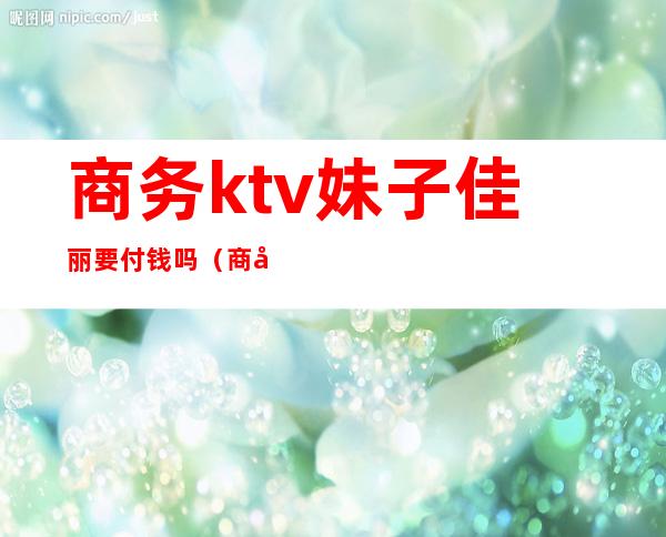 商务ktv妹子佳丽要付钱吗(商务ktv佳丽要怎么做)