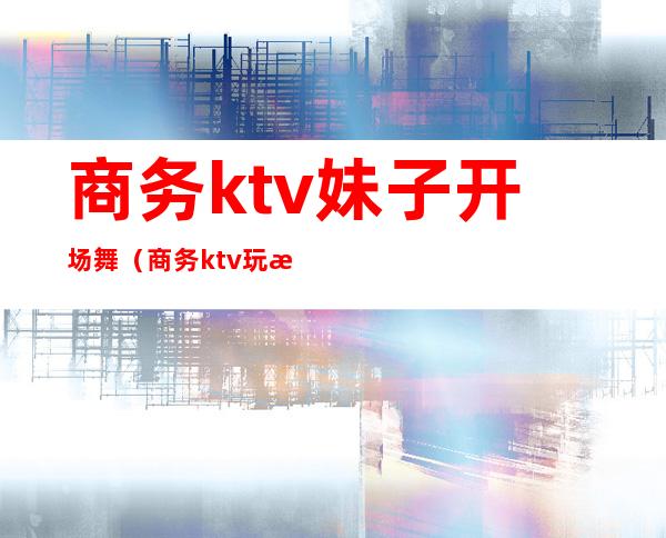 商务ktv妹子开场舞(商务ktv玩法)