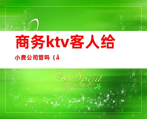 商务ktv客人给小费公司管吗(商务ktv小费是什么意思)