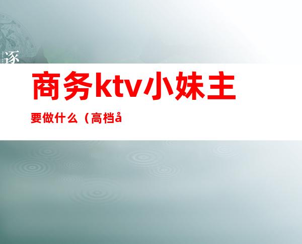 商务ktv小妹主要做什么(高档商务ktv服务员都做什么)
