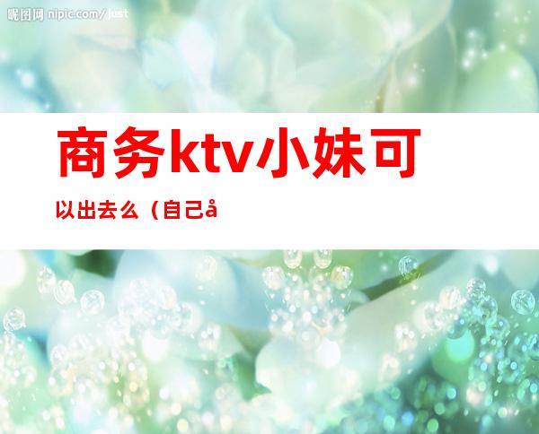 商务ktv小妹可以出去么(自己去商务ktv)