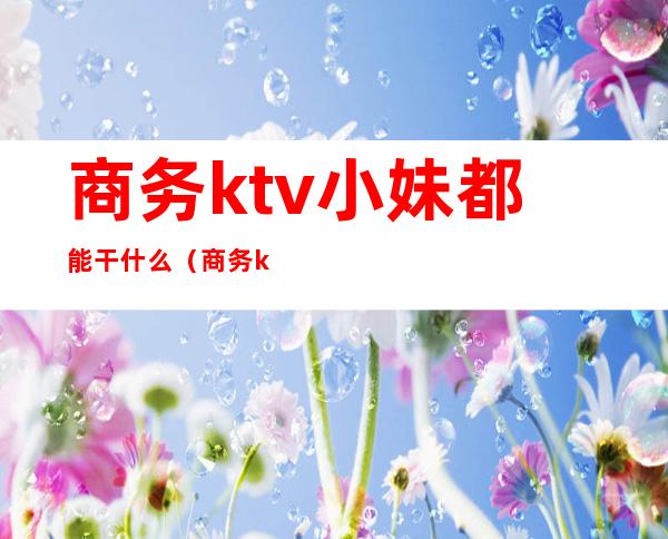 商务ktv小妹都能干什么(商务ktv能干嘛)