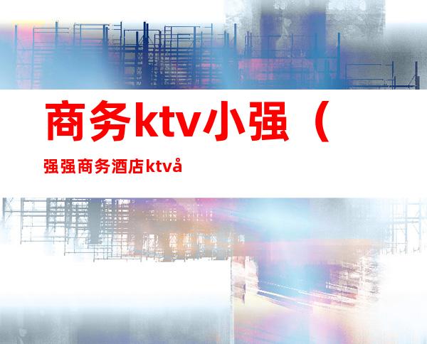 商务ktv小强(强强商务酒店ktv叫什么名字)