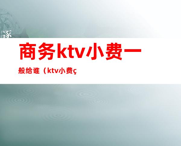 商务ktv小费一般给谁(ktv小费给多少可以)