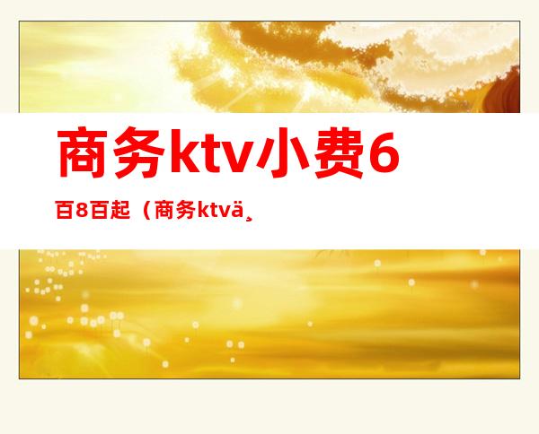 商务ktv小费6百8百起(商务ktv一般多少钱)