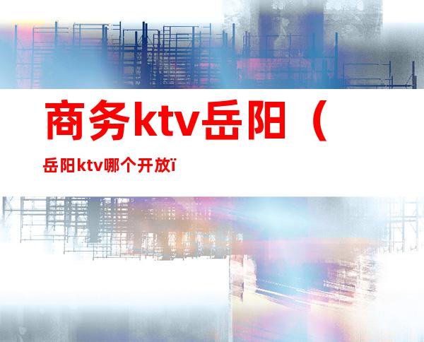 商务ktv岳阳(岳阳ktv哪个开放)