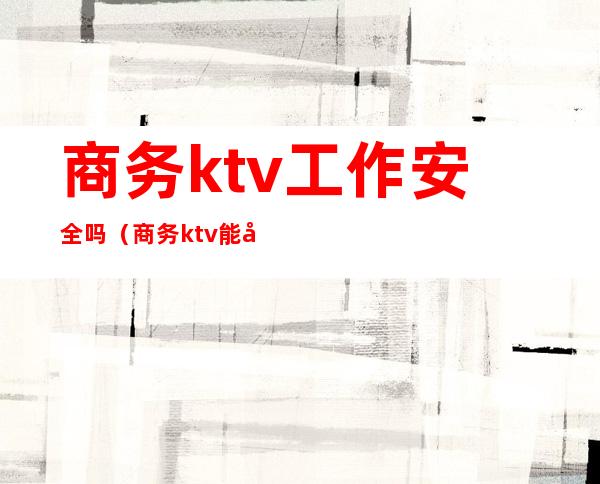 商务ktv工作安全吗?(商务ktv能干嘛)