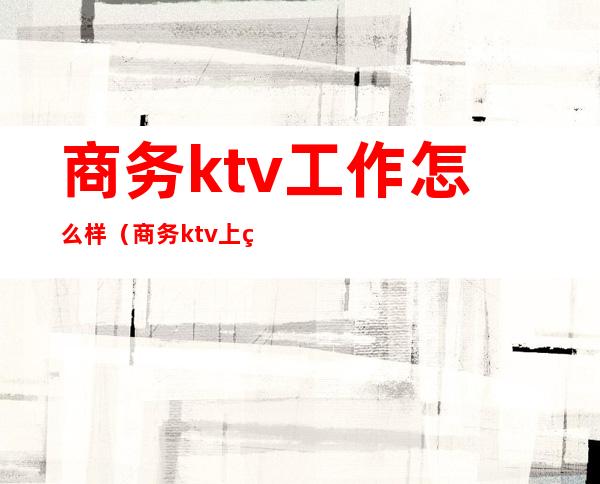 商务ktv工作怎么样(商务ktv上班)
