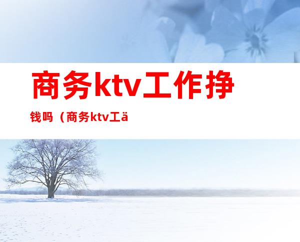 商务ktv工作挣钱吗(商务ktv工作怎么样?)