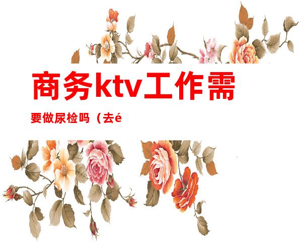 商务ktv工作需要做尿检吗(去酒吧上班要做尿检吗)