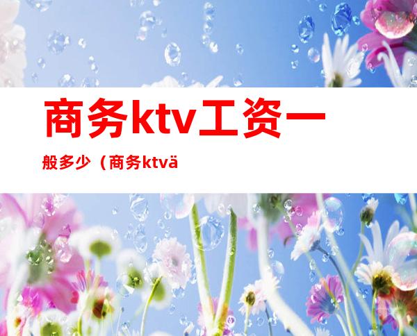商务ktv工资一般多少(商务ktv一年能赚多少钱)