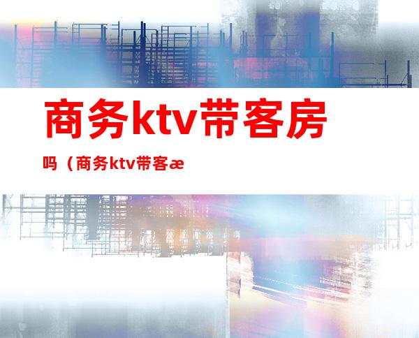 商务ktv带客房吗(商务ktv带客房吗女生)