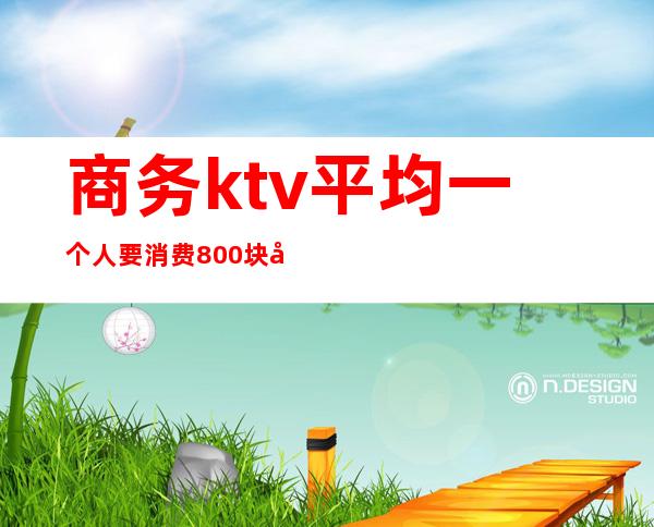 商务ktv平均一个人要消费800块吗(一个人商务KTV消费好多)