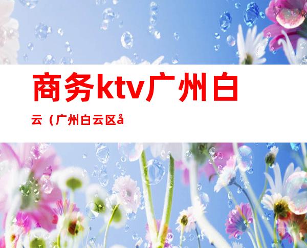 商务ktv广州白云(广州白云区好玩的商务ktv)