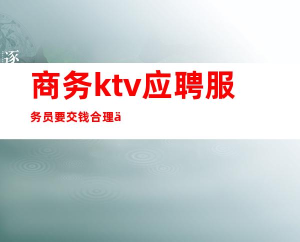 商务ktv应聘服务员要交钱合理么(应聘ktv娱乐会所服务员要交钱)