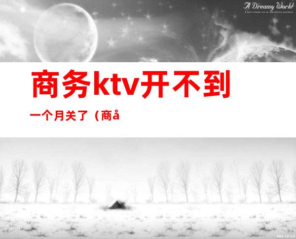 商务ktv开不到一个月关了(商务ktv开不到一个月关了怎么办)