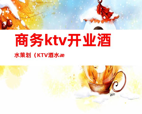 商务ktv开业酒水策划(KTV酒水活动)